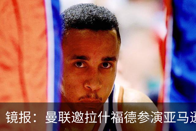 镜报：曼联邀拉什福德参演亚马逊纪录片，或暗示他可能留队